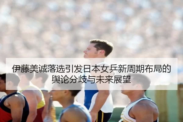 伊藤美诚落选引发日本女乒新周期布局的舆论分歧与未来展望